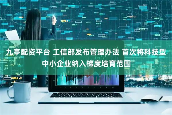 九亭配资平台 工信部发布管理办法 首次将科技型中小企业纳入梯度培育范围